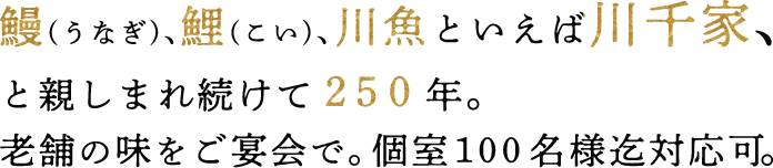 鰻(うなぎ)、鯉(こい)、川魚といえば川千家、と親しまれ続けて２５０年。老舗の味をご宴会で。個室１００名様迄対応可。