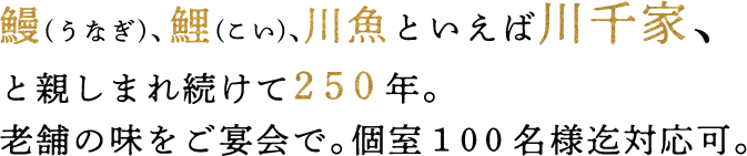 鰻(うなぎ)、鯉(こい)、川魚といえば川千家、と親しまれ続けて２５０年。老舗の味をご宴会で。個室１００名様迄対応可。